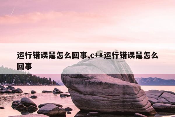 运行错误是怎么回事,c++运行错误是怎么回事