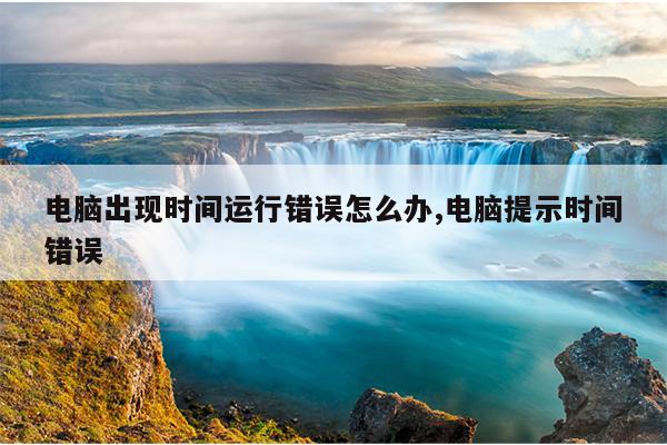 电脑出现时间运行错误怎么办,电脑提示时间错误