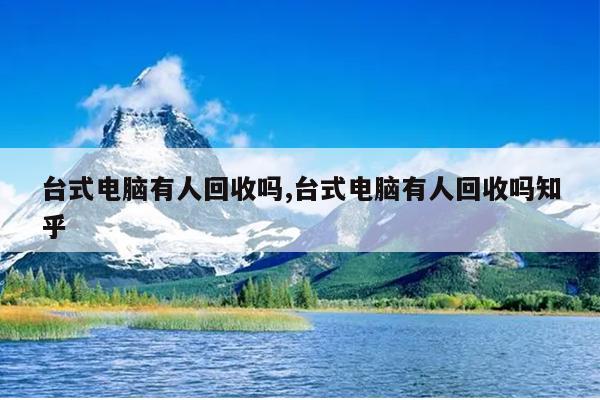 台式电脑有人回收吗,台式电脑有人回收吗知乎