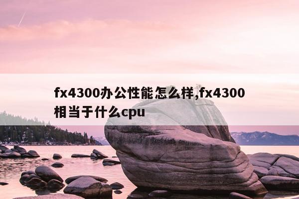 fx4300办公性能怎么样,fx4300相当于什么cpu