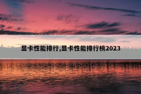 显卡性能排行,显卡性能排行榜2023
