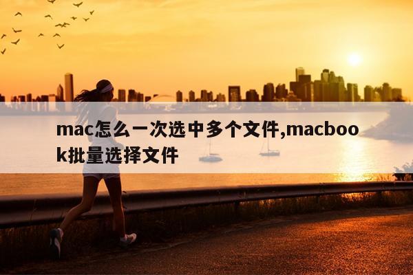 mac怎么一次选中多个文件,macbook批量选择文件