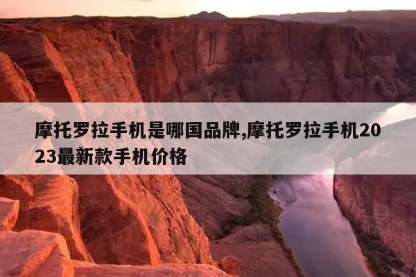 摩托罗拉手机是哪国品牌,摩托罗拉手机2023最新款手机价格