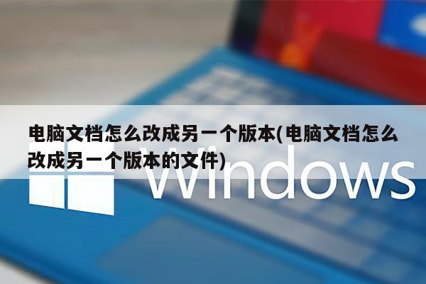 电脑文档怎么改成另一个版本(电脑文档怎么改成另一个版本的文件)
