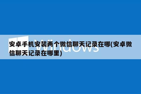 安卓手机安装两个微信聊天记录在哪(安卓微信聊天记录在哪里)
