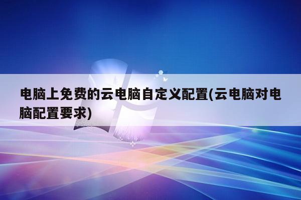 电脑上免费的云电脑自定义配置(云电脑对电脑配置要求)