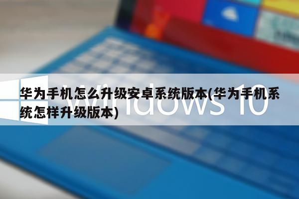 华为手机怎么升级安卓系统版本(华为手机系统怎样升级版本)