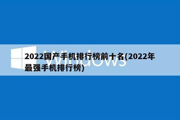 2022国产手机排行榜前十名(2022年最强手机排行榜)