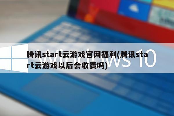 腾讯start云游戏官网福利(腾讯start云游戏以后会收费吗)