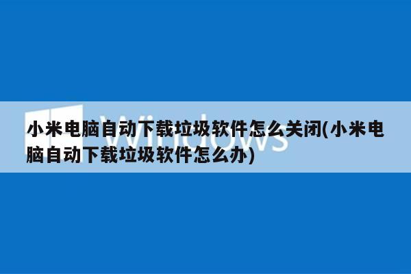 小米电脑自动下载垃圾软件怎么关闭(小米电脑自动下载垃圾软件怎么办)