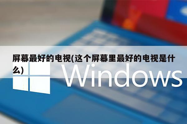 屏幕最好的电视(这个屏幕里最好的电视是什么)