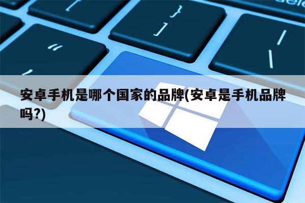 安卓手机是哪个国家的品牌(安卓是手机品牌吗?)