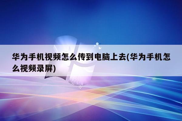 华为手机视频怎么传到电脑上去(华为手机怎么视频录屏)
