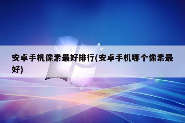 安卓手机像素最好排行(安卓手机哪个像素最好)