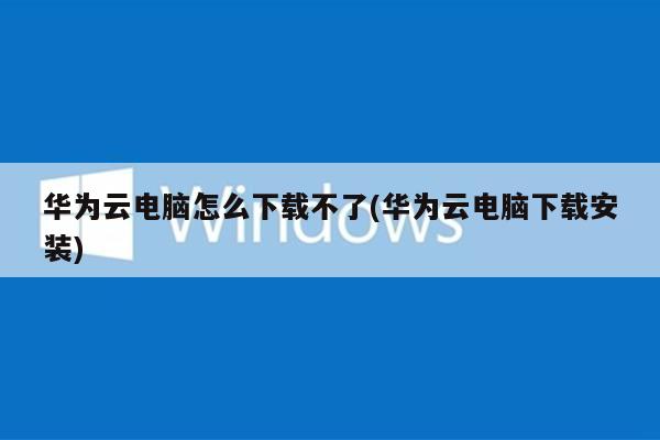 华为云电脑怎么下载不了(华为云电脑下载安装)