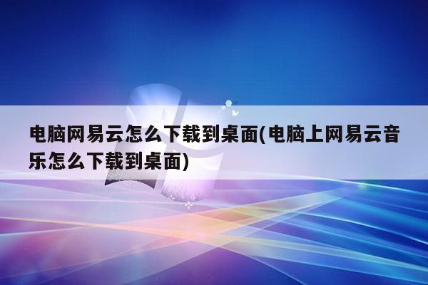 电脑网易云怎么下载到桌面(电脑上网易云音乐怎么下载到桌面)