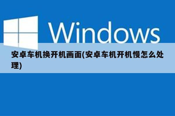 安卓车机换开机画面(安卓车机开机慢怎么处理)