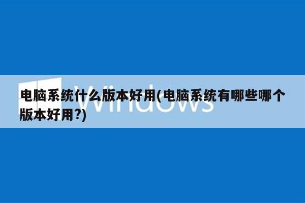 电脑系统什么版本好用(电脑系统有哪些哪个版本好用?)