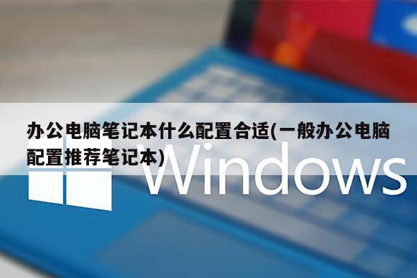 办公电脑笔记本什么配置合适(一般办公电脑配置推荐笔记本)