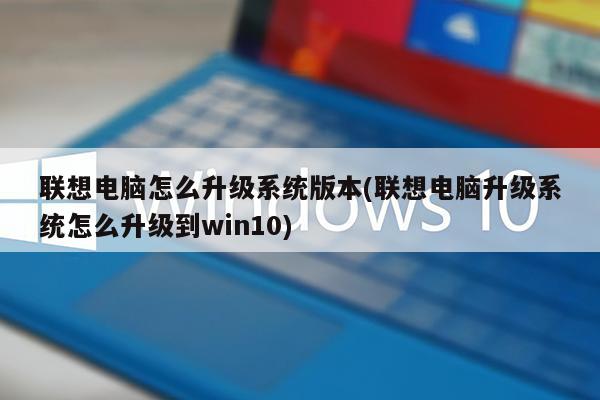 联想电脑怎么升级系统版本(联想电脑升级系统怎么升级到win10)