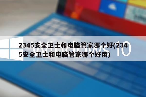 2345安全卫士和电脑管家哪个好(2345安全卫士和电脑管家哪个好用)