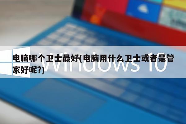 电脑哪个卫士最好(电脑用什么卫士或者是管家好呢?)