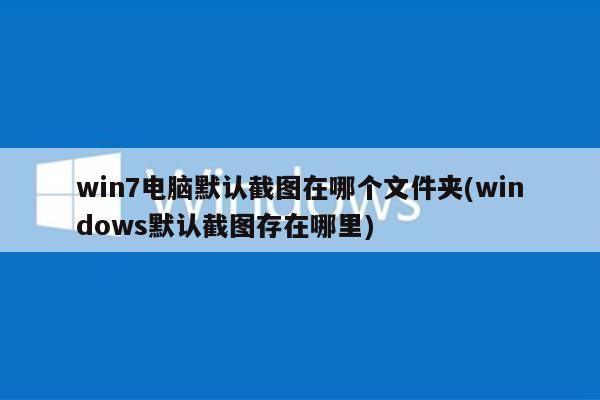 win7电脑默认截图在哪个文件夹(windows默认截图存在哪里)