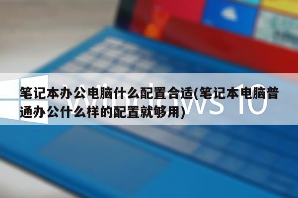 笔记本办公电脑什么配置合适(笔记本电脑普通办公什么样的配置就够用)