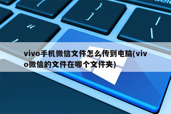 vivo手机微信文件怎么传到电脑(vivo微信的文件在哪个文件夹)
