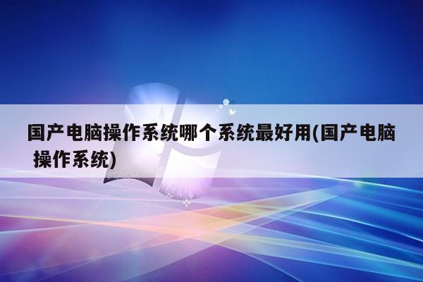 国产电脑操作系统哪个系统最好用(国产电脑 操作系统)