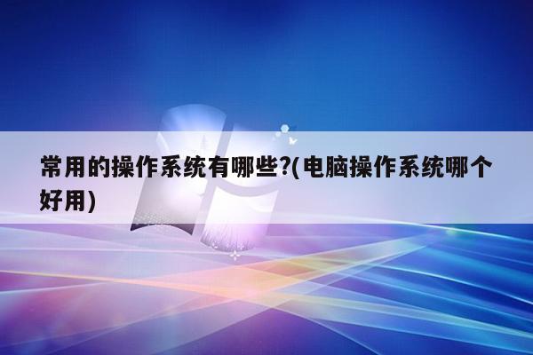 常用的操作系统有哪些?(电脑操作系统哪个好用)