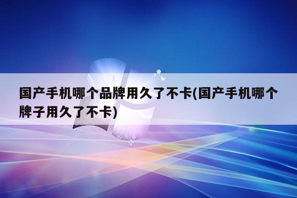 国产手机哪个品牌用久了不卡(国产手机哪个牌子用久了不卡)