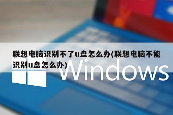 联想电脑识别不了u盘怎么办(联想电脑不能识别u盘怎么办)