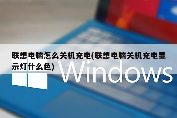 联想电脑怎么关机充电(联想电脑关机充电显示灯什么色)