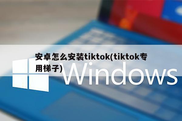 安卓怎么安装tiktok(tiktok专用梯子)