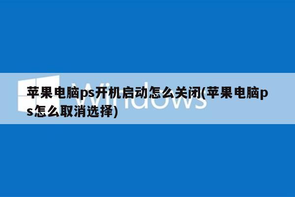 苹果电脑ps开机启动怎么关闭(苹果电脑ps怎么取消选择)