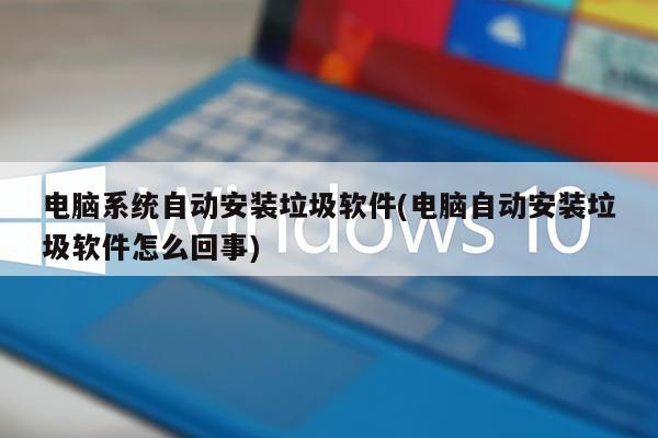 电脑系统自动安装垃圾软件(电脑自动安装垃圾软件怎么回事)