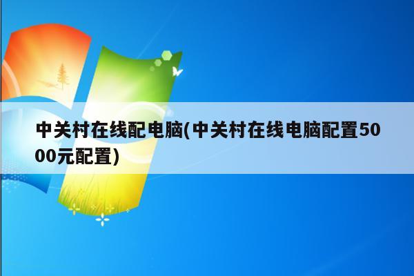 中关村在线配电脑(中关村在线电脑配置5000元配置)