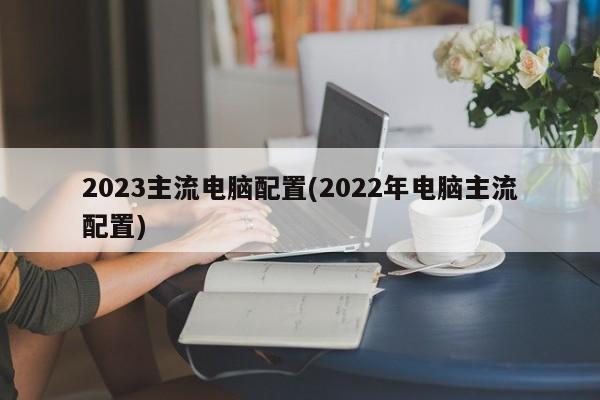 2023主流电脑配置(2022年电脑主流配置)