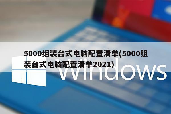 5000组装台式电脑配置清单(5000组装台式电脑配置清单2021)