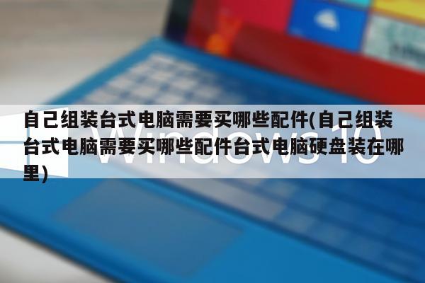 自己组装台式电脑需要买哪些配件(自己组装台式电脑需要买哪些配件台式电脑硬盘装在哪里)
