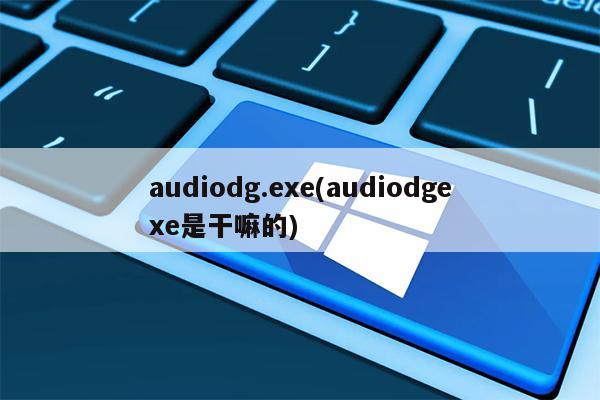 audiodg.exe(audiodgexe是干嘛的)