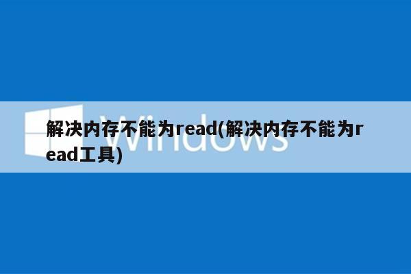 解决内存不能为read(解决内存不能为read工具)