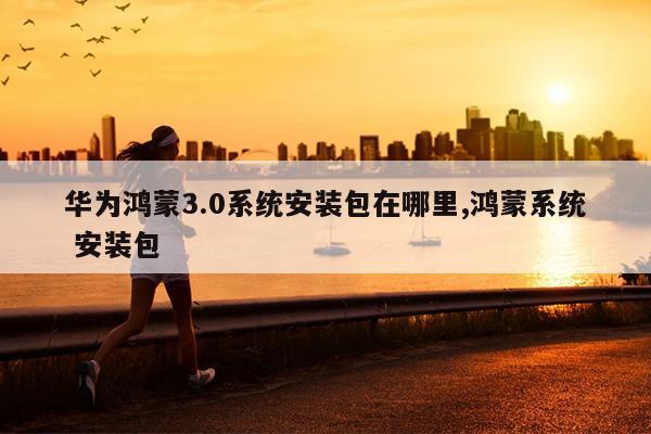 华为鸿蒙3.0系统安装包在哪里,鸿蒙系统 安装包