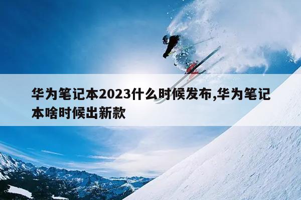 华为笔记本2023什么时候发布,华为笔记本啥时候出新款