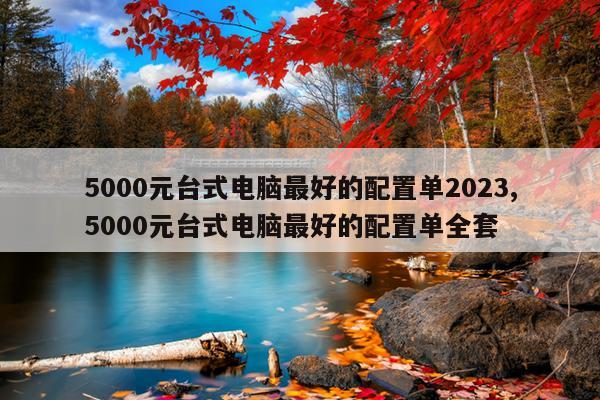 5000元台式电脑最好的配置单2023,5000元台式电脑最好的配置单全套