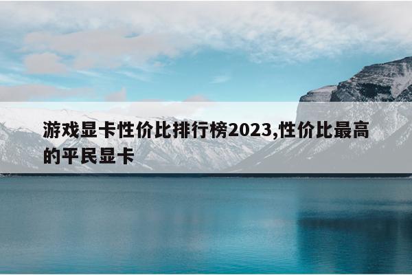 游戏显卡性价比排行榜2023,性价比最高的平民显卡
