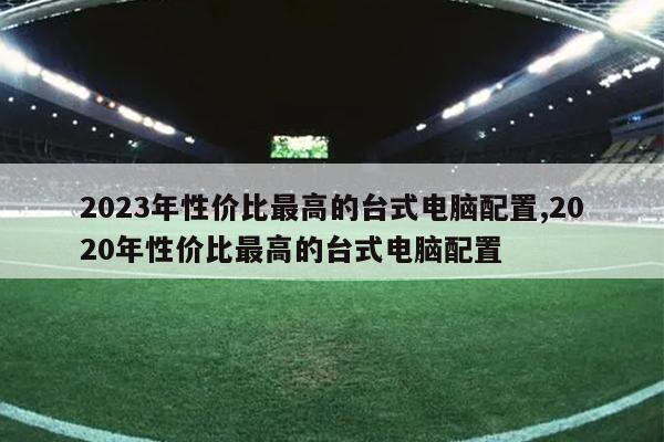 2023年性价比最高的台式电脑配置,2020年性价比最高的台式电脑配置