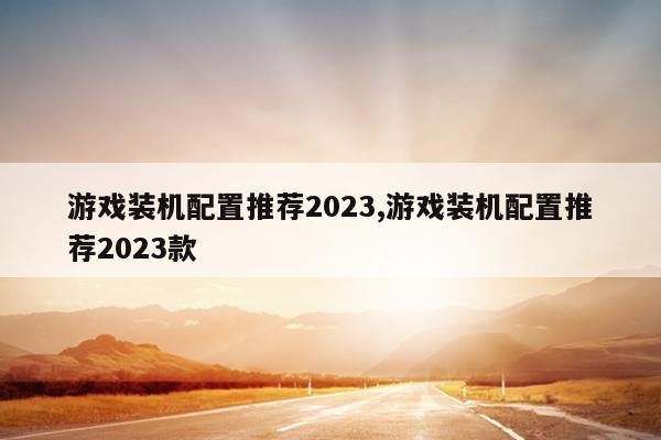 游戏装机配置推荐2023,游戏装机配置推荐2023款