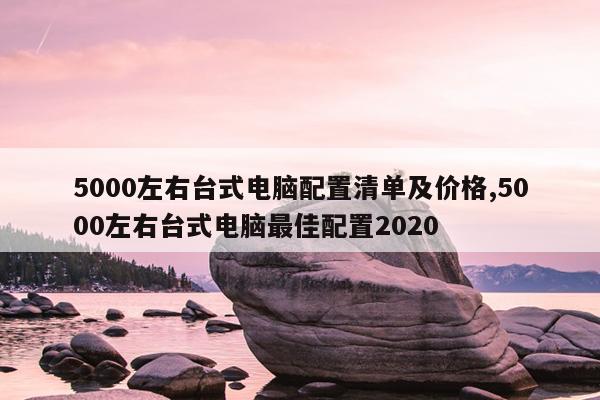 5000左右台式电脑配置清单及价格,5000左右台式电脑最佳配置2020